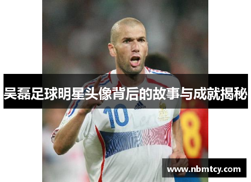 吴磊足球明星头像背后的故事与成就揭秘