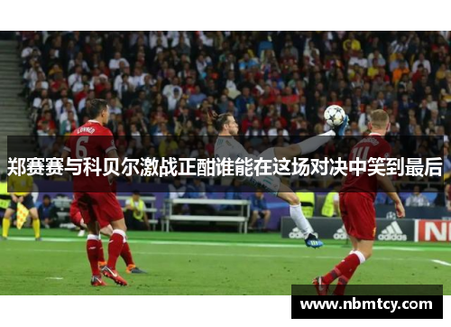 郑赛赛与科贝尔激战正酣谁能在这场对决中笑到最后